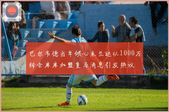 巴尔韦德当年倾心米兰达以1000万转会库库加盟皇马消息引发热议