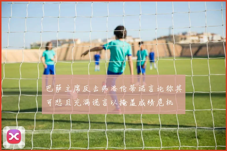 巴萨主席反击弗洛伦蒂诺言论称其可悲且充满谎言以掩盖成绩危机