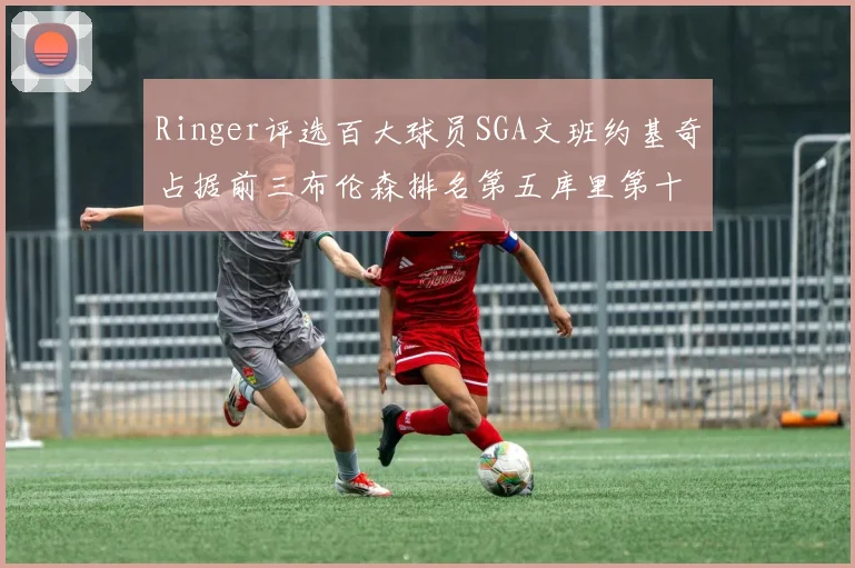 Ringer评选百大球员SGA文班约基奇占据前三布伦森排名第五库里第十杜兰特第十六詹姆斯第二十