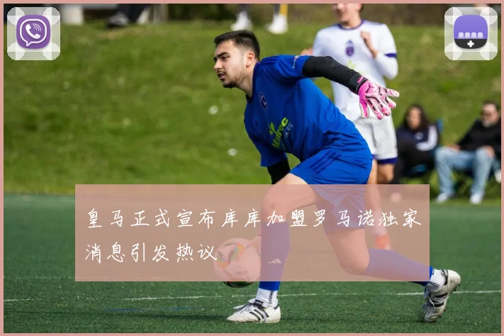 皇马正式宣布库库加盟罗马诺独家消息引发热议