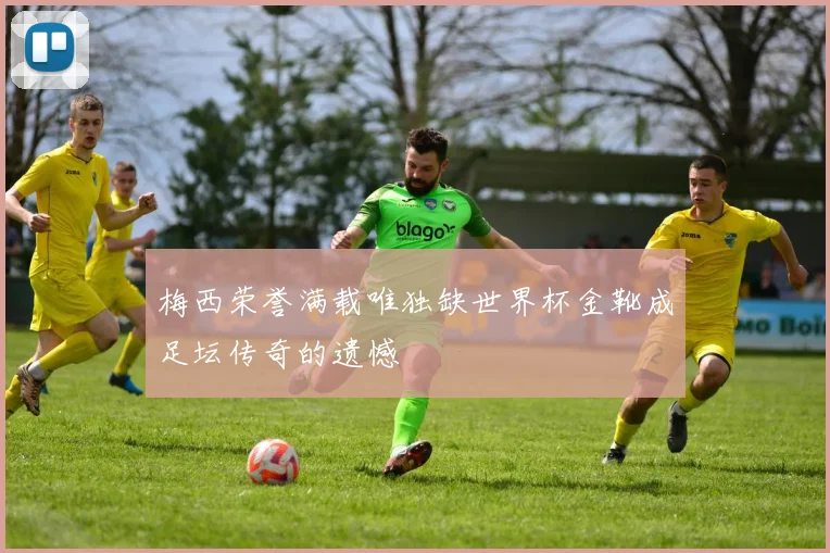 梅西荣誉满载唯独缺世界杯金靴成足坛传奇的遗憾