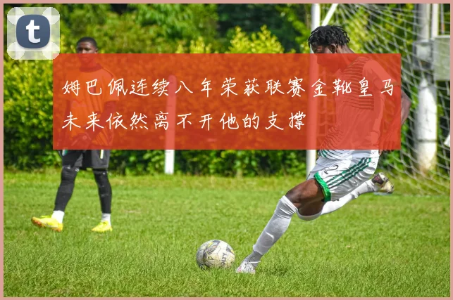 姆巴佩连续八年荣获联赛金靴皇马未来依然离不开他的支撑