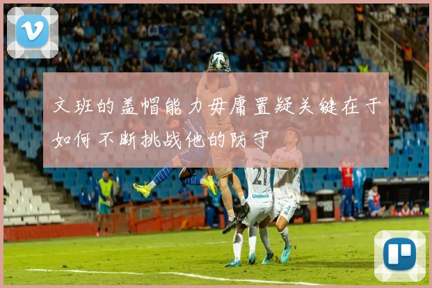 文班的盖帽能力毋庸置疑关键在于如何不断挑战他的防守