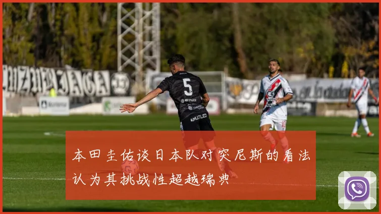 本田圭佑谈日本队对突尼斯的看法认为其挑战性超越瑞典